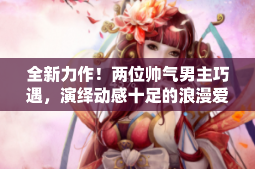全新力作！两位帅气男主巧遇，演绎动感十足的浪漫爱情故事