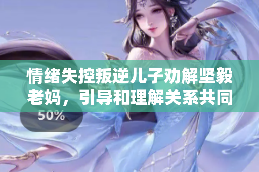 情绪失控叛逆儿子劝解坚毅老妈，引导和理解关系共同解决问题