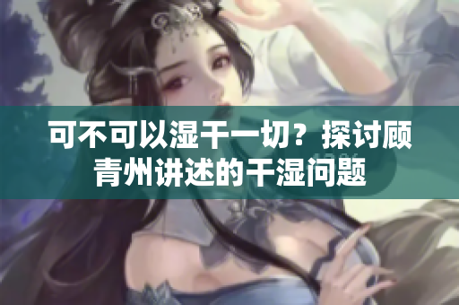 可不可以湿干一切？探讨顾青州讲述的干湿问题