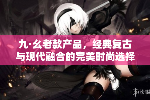 九·幺老款产品，经典复古与现代融合的完美时尚选择