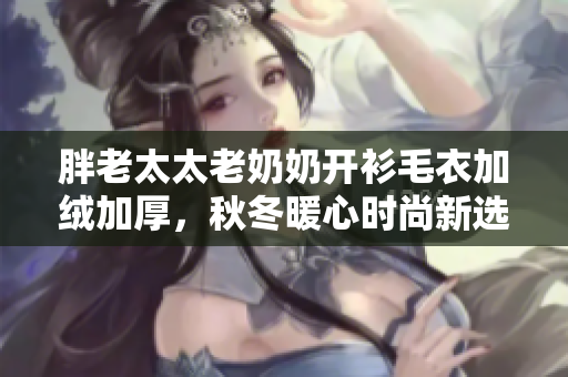 胖老太太老奶奶开衫毛衣加绒加厚，秋冬暖心时尚新选择