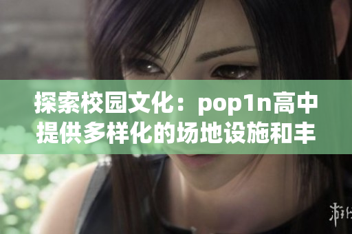 探索校园文化：pop1n高中提供多样化的场地设施和丰富的学术环境