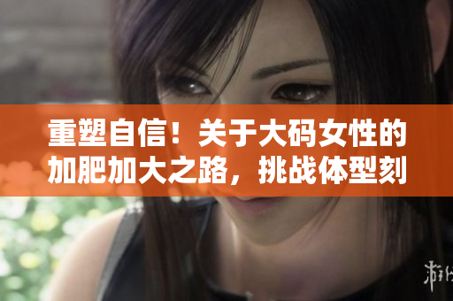 重塑自信！关于大码女性的加肥加大之路，挑战体型刻板印象