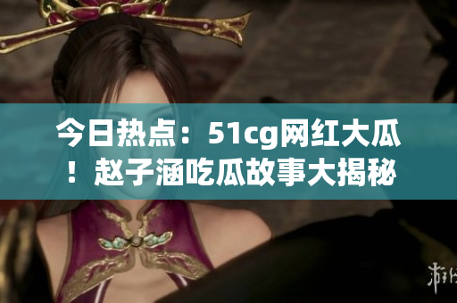 今日热点：51cg网红大瓜！赵子涵吃瓜故事大揭秘