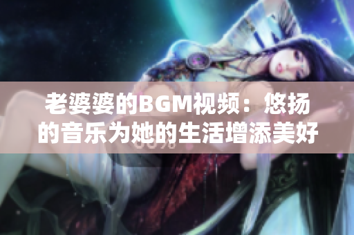老婆婆的BGM视频：悠扬的音乐为她的生活增添美好！