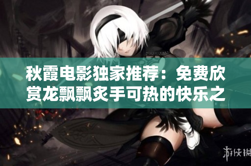 秋霞电影独家推荐：免费欣赏龙飘飘炙手可热的快乐之歌