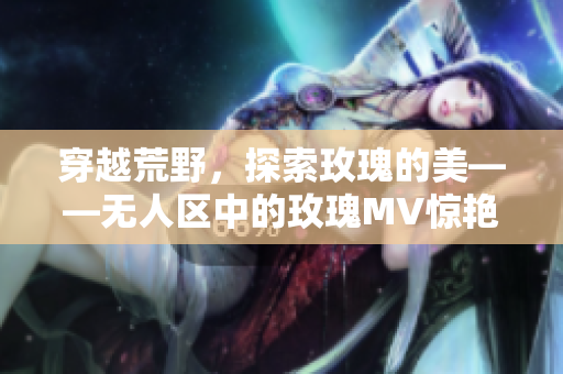 穿越荒野，探索玫瑰的美——无人区中的玫瑰MV惊艳登场