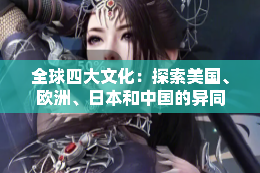 全球四大文化：探索美国、欧洲、日本和中国的异同