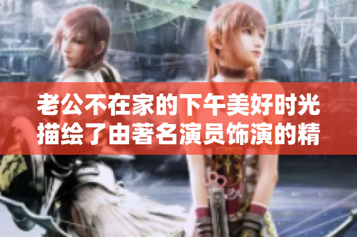 老公不在家的下午美好时光描绘了由著名演员饰演的精彩场景