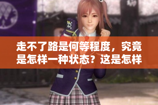 走不了路是何等程度，究竟是怎样一种状态？这是怎样一种程度？