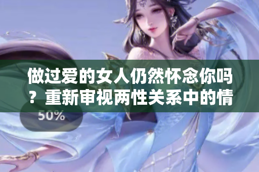 做过爱的女人仍然怀念你吗？重新审视两性关系中的情感纽带