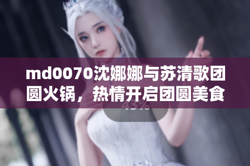 md0070沈娜娜与苏清歌团圆火锅，热情开启团圆美食之旅