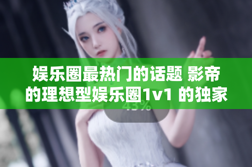 娱乐圈最热门的话题 影帝的理想型娱乐圈1v1 的独家揭秘!