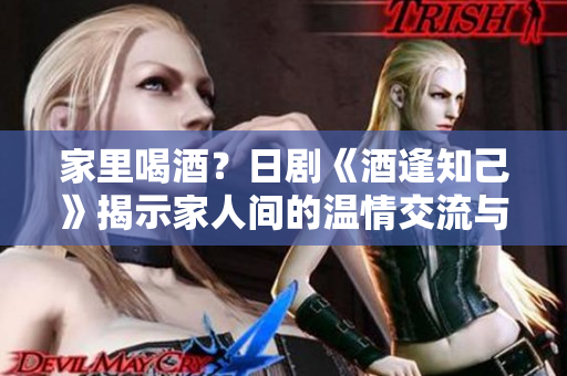 家里喝酒？日剧《酒逢知己》揭示家人间的温情交流与成长故事