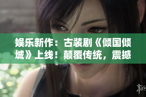 娱乐新作：古装剧《倾国倾城》上线！颠覆传统，震撼全网！
