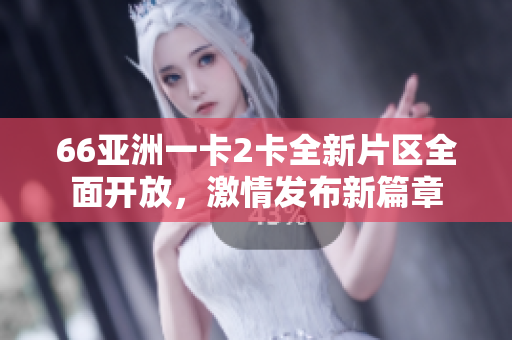 66亚洲一卡2卡全新片区全面开放，激情发布新篇章