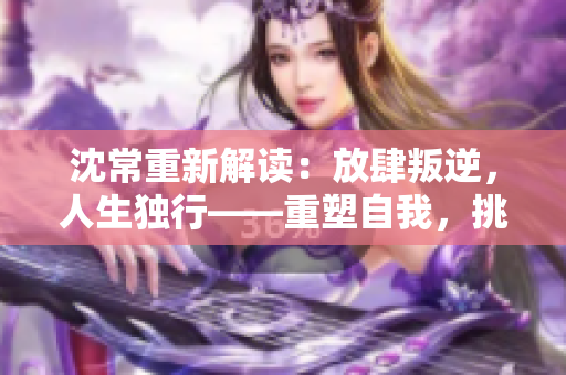 沈常重新解读：放肆叛逆，人生独行——重塑自我，挑战常规