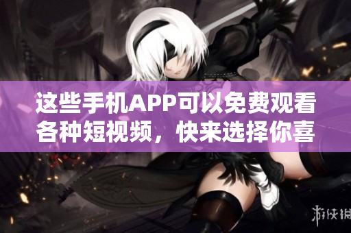 这些手机APP可以免费观看各种短视频，快来选择你喜欢的吧