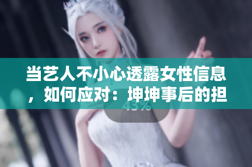 当艺人不小心透露女性信息，如何应对：坤坤事后的担忧和解决方案