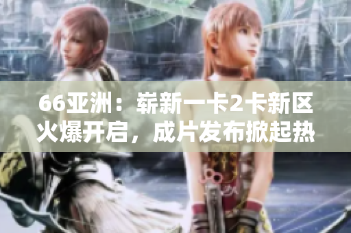 66亚洲：崭新一卡2卡新区火爆开启，成片发布掀起热潮