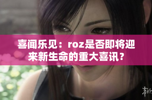 喜闻乐见：roz是否即将迎来新生命的重大喜讯？