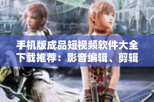 手机版成品短视频软件大全下载推荐：影音编辑、剪辑、特效一网打尽