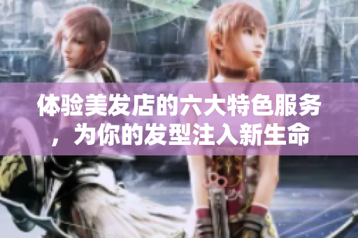 体验美发店的六大特色服务，为你的发型注入新生命