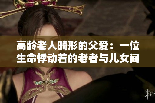 高龄老人畸形的父爱：一位生命悸动着的老者与儿女间的深情交织