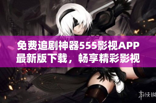 免费追剧神器555影视APP最新版下载，畅享精彩影视大片
