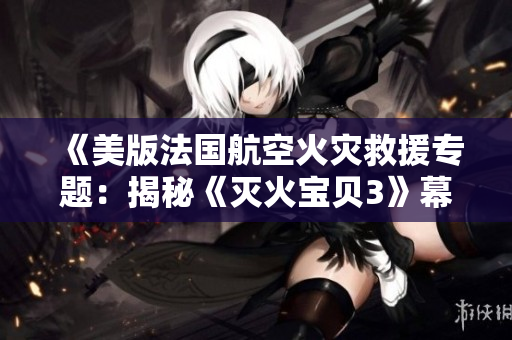 《美版法国航空火灾救援专题：揭秘《灭火宝贝3》幕后故事》