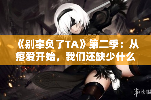 《别辜负了TA》第二季：从疼爱开始，我们还缺少什么？