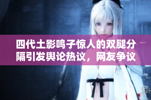 四代土影鸣子惊人的双腿分隔引发舆论热议，网友争议不断！