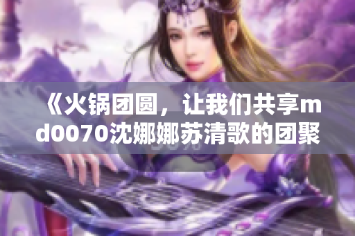 《火锅团圆，让我们共享md0070沈娜娜苏清歌的团聚时刻》