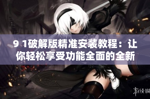 9 1破解版精准安装教程：让你轻松享受功能全面的全新体验