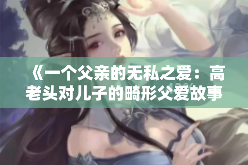 《一个父亲的无私之爱：高老头对儿子的畸形父爱故事》