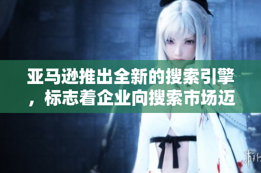 亚马逊推出全新的搜索引擎，标志着企业向搜索市场迈出坚实的一步