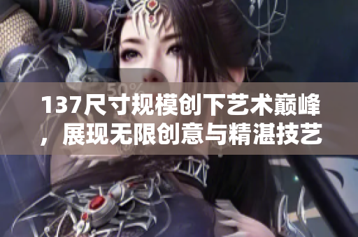 137尺寸规模创下艺术巅峰，展现无限创意与精湛技艺
