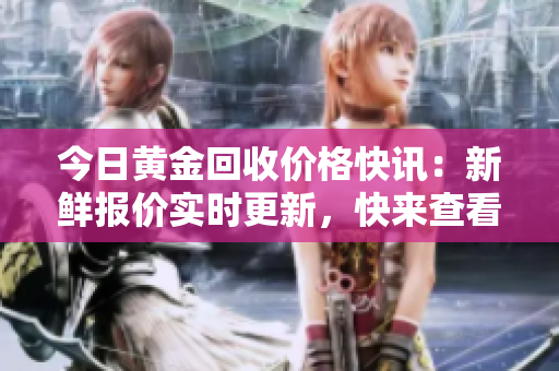 今日黄金回收价格快讯：新鲜报价实时更新，快来查看！