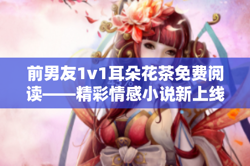 前男友1v1耳朵花茶免费阅读——精彩情感小说新上线！