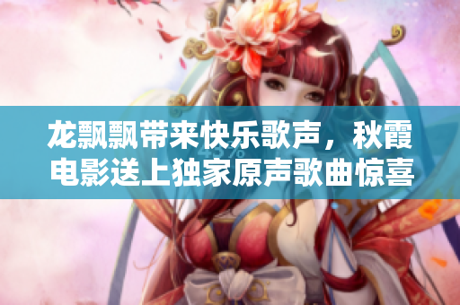龙飘飘带来快乐歌声，秋霞电影送上独家原声歌曲惊喜