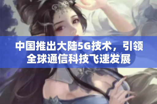 中国推出大陆5G技术，引领全球通信科技飞速发展