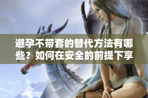 避孕不带套的替代方法有哪些？如何在安全的前提下享受性生活？