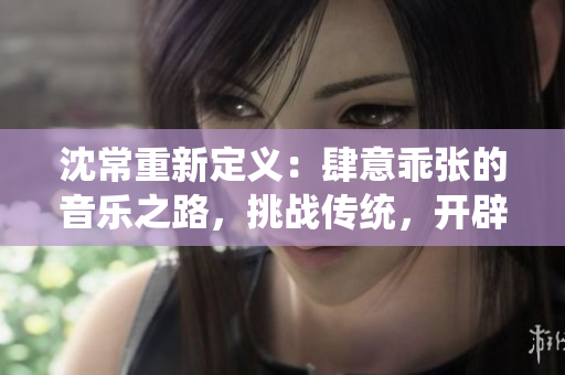 沈常重新定义：肆意乖张的音乐之路，挑战传统，开辟新天地