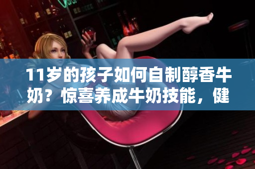 11岁的孩子如何自制醇香牛奶？惊喜养成牛奶技能，健康独立不止！