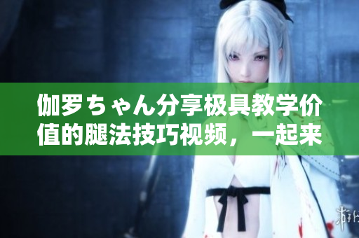 伽罗ちゃん分享极具教学价值的腿法技巧视频，一起来学习吧！