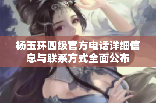 杨玉环四级官方电话详细信息与联系方式全面公布