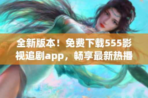 全新版本！免费下载555影视追剧app，畅享最新热播影视剧！