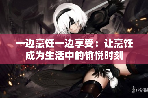 一边烹饪一边享受：让烹饪成为生活中的愉悦时刻