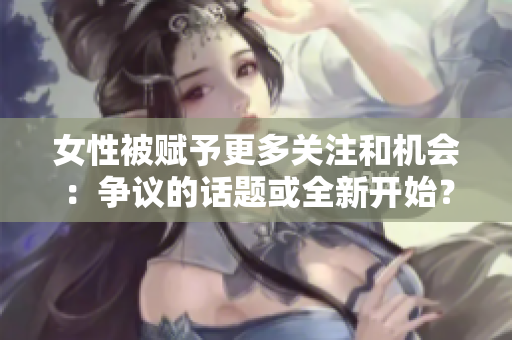 女性被赋予更多关注和机会：争议的话题或全新开始？
