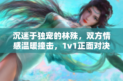 沉迷于独宠的林殊，双方情感温暖撞击，1v1正面对决